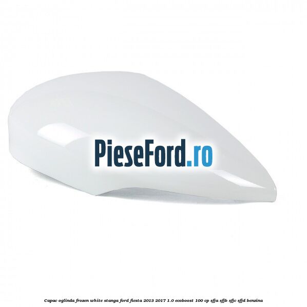 Capac oglinda frozen white stanga Ford Fiesta 2013-2017 1.0 EcoBoost 100 cp SFJA, SFJB, SFJC, SFJD benzina