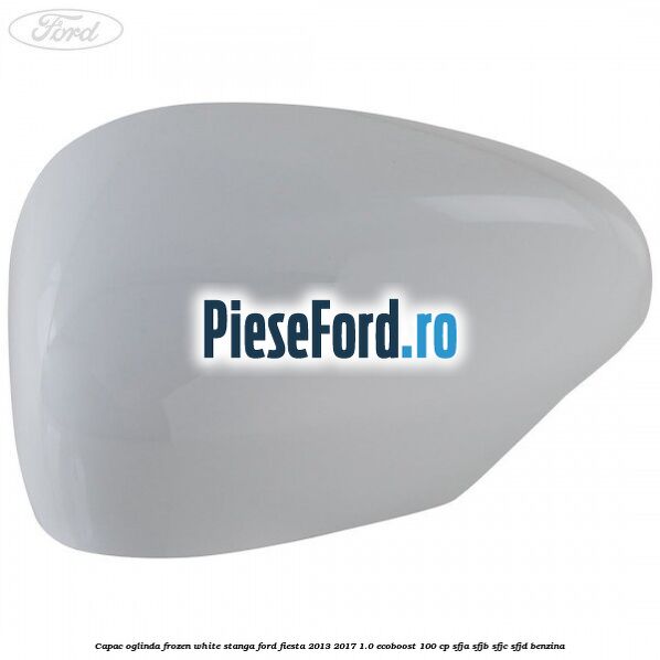 Capac oglinda frozen white stanga Ford Fiesta 2013-2017 1.0 EcoBoost 100 cp SFJA, SFJB, SFJC, SFJD benzina
