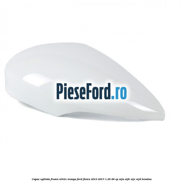 Capac oglinda frozen white stanga Ford Fiesta 2013-2017 1.25 60 cp STJA, STJB, STJC, STJD benzina