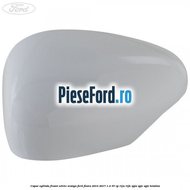 Capac oglinda frozen white stanga Ford Fiesta 2013-2017 1.4 97 cp RTJA, RTJB, SPJA, SPJC, SPJE benzina