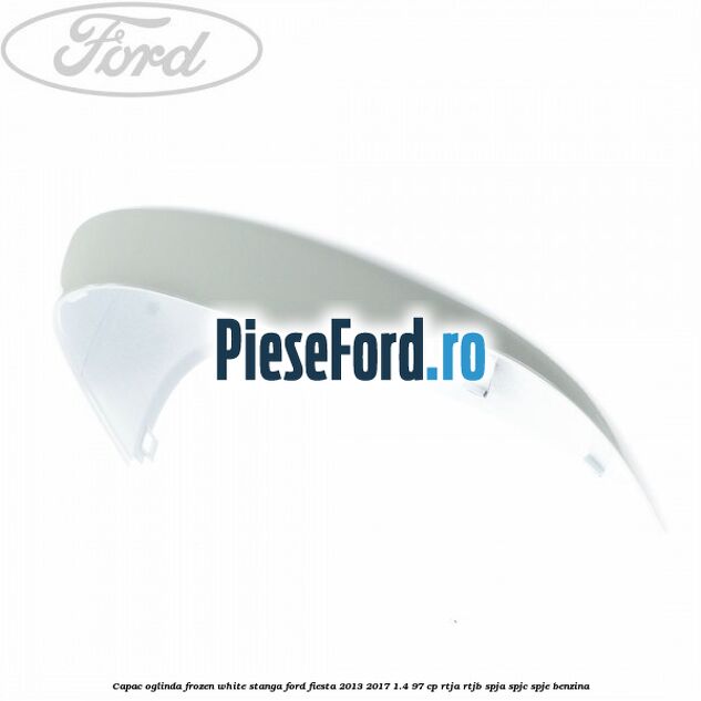 Capac oglinda frozen white stanga Ford Fiesta 2013-2017 1.4 97 cp RTJA, RTJB, SPJA, SPJC, SPJE benzina