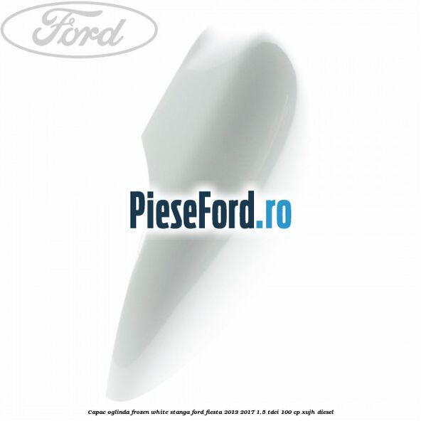 Capac oglinda frozen white stanga Ford Fiesta 2013-2017 1.5 TDCi 100 cp Capac oglinda frozen white stanga Ford Fiesta 2013-2017 1.5 TDCi 100 cp XUJH diesel