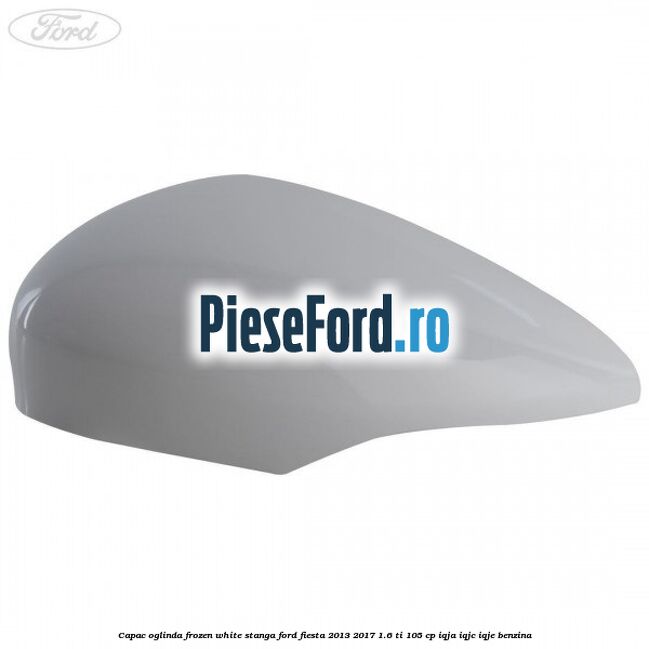 Capac oglinda frozen white stanga Ford Fiesta 2013-2017 1.6 Ti 105 cp Capac oglinda frozen white stanga Ford Fiesta 2013-2017 1.6 Ti 105 cp IQJA, IQJC, IQJE benzina