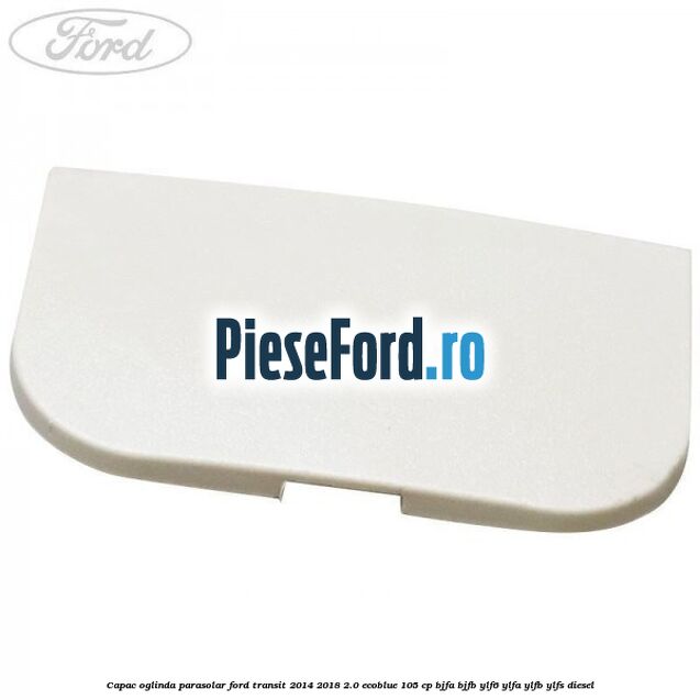 Capac oglinda parasolar Ford Transit 2014-2018 2.0 EcoBlue 105 cp BJFA, BJFB, YLF6, YLFA, YLFB, YLFS diesel