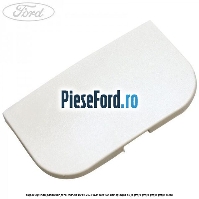 Capac oglinda parasolar Ford Transit 2014-2018 2.0 EcoBlue 130 cp BKFA, BKFB, YMF6, YMFA, YMFB, YMFS diesel