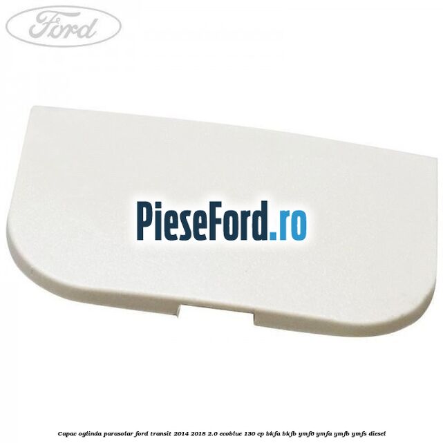 Capac oglinda parasolar Ford Transit 2014-2018 2.0 EcoBlue 130 cp BKFA, BKFB, YMF6, YMFA, YMFB, YMFS diesel