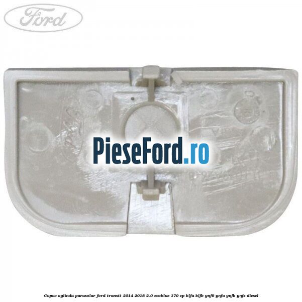 Capac oglinda parasolar Ford Transit 2014-2018 2.0 EcoBlue 170 cp BLFA, BLFB, YNF6, YNFA, YNFB, YNFS diesel