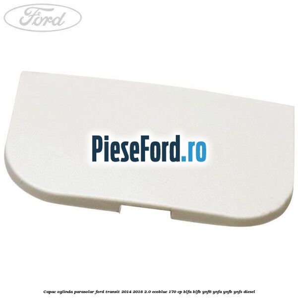Capac oglinda parasolar Ford Transit 2014-2018 2.0 EcoBlue 170 cp BLFA, BLFB, YNF6, YNFA, YNFB, YNFS diesel