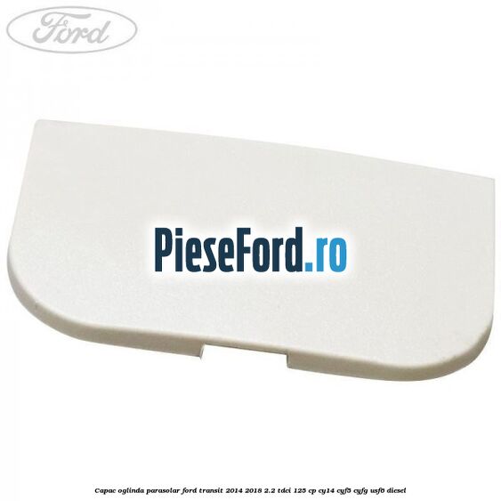 Capac oglinda parasolar Ford Transit 2014-2018 2.2 TDCi 125 cp CY14, CYF5, CYFG, USF6 diesel