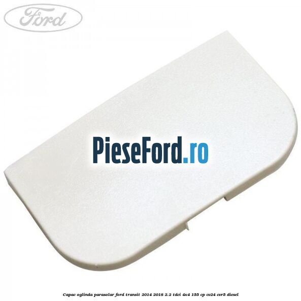 Capac oglinda parasolar Ford Transit 2014-2018 2.2 TDCi 4x4 155 cp CV24, CVR5 diesel