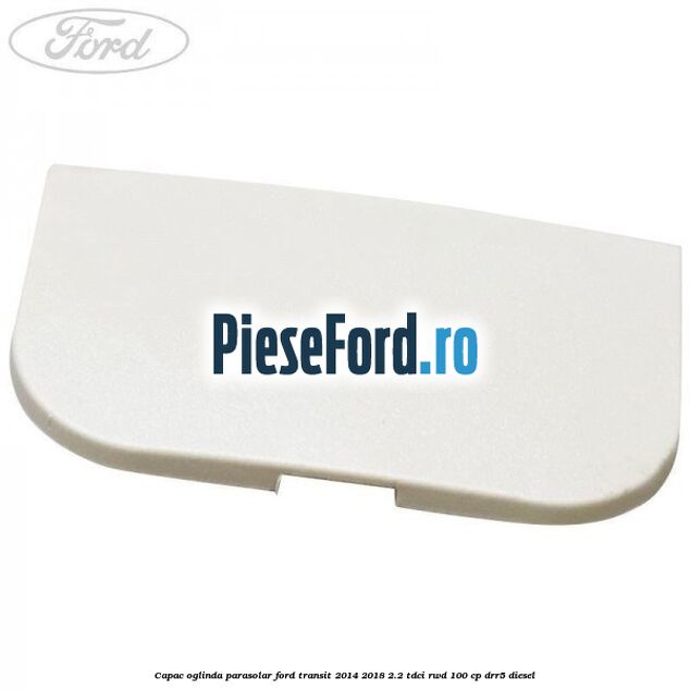 Capac oglinda parasolar Ford Transit 2014-2018 2.2 TDCi RWD 100 cp DRR5 diesel