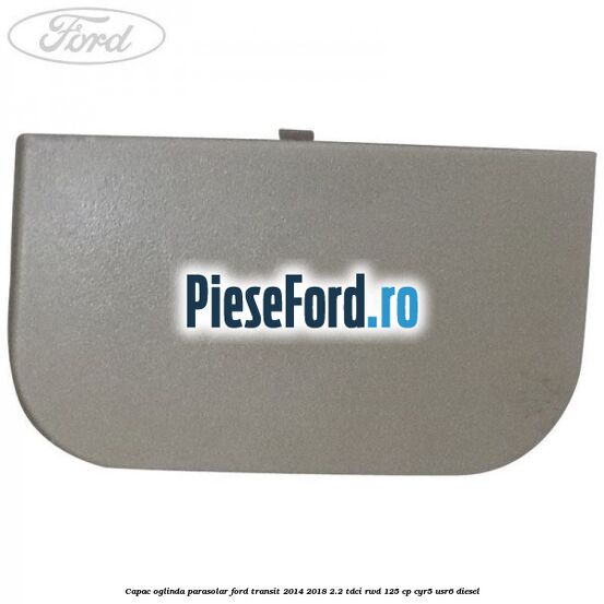 Capac oglinda parasolar Ford Transit 2014-2018 2.2 TDCi RWD 125 cp CYR5, USR6 diesel
