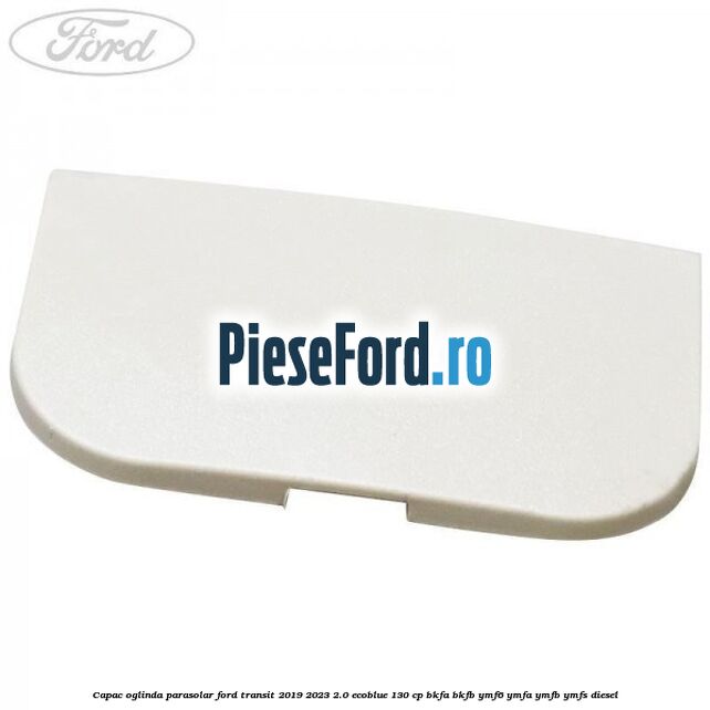 Capac oglinda parasolar Ford Transit 2019-2023 2.0 EcoBlue 130 cp BKFA, BKFB, YMF6, YMFA, YMFB, YMFS diesel