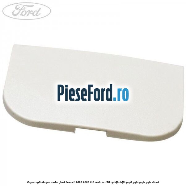 Capac oglinda parasolar Ford Transit 2019-2023 2.0 EcoBlue 170 cp BLFA, BLFB, YNF6, YNFA, YNFB, YNFS diesel