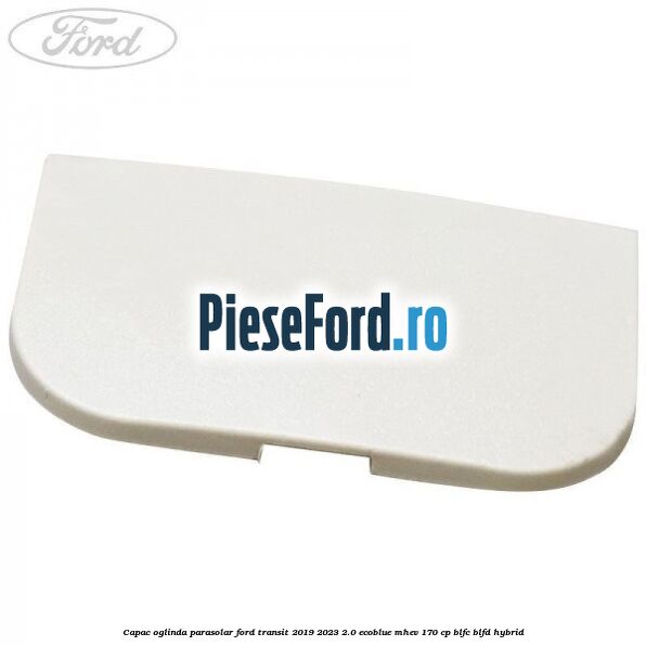 Capac oglinda parasolar Ford Transit 2019-2023 2.0 EcoBlue mHEV 170 cp Capac oglinda parasolar Ford Transit 2019-2023 2.0 EcoBlue mHEV 170 cp BLFC, BLFD Hybrid