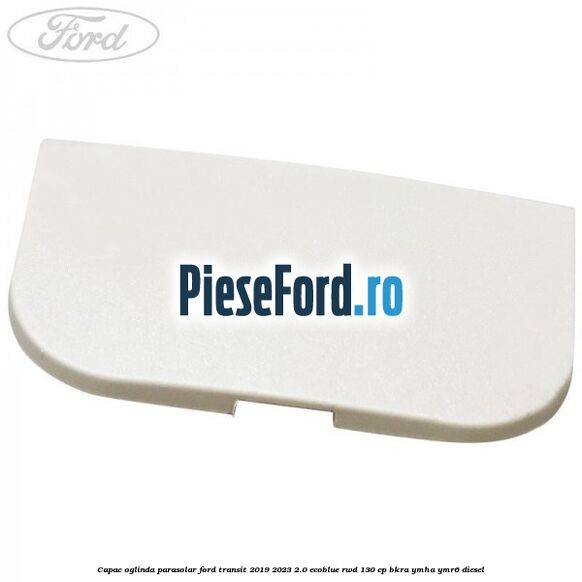 Capac oglinda parasolar Ford Transit 2019-2023 2.0 EcoBlue RWD 130 cp BKRA, YMHA, YMR6 diesel