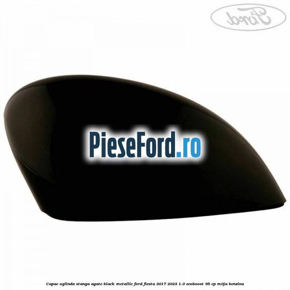 Capac oglinda stanga agate black metallic Ford Fiesta 2017-2023 1.0 EcoBoost 95 cp