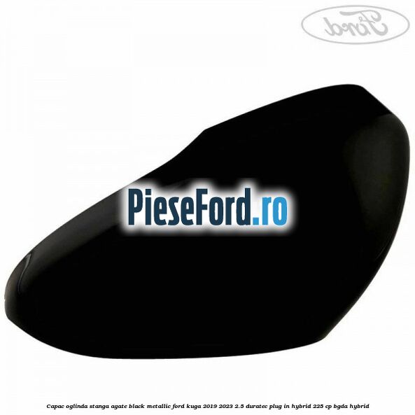 Capac oglinda stanga agate black metallic Ford Kuga 2019-2023 2.5 Duratec Plug-in-Hybrid 225 cp BGDA hybrid
