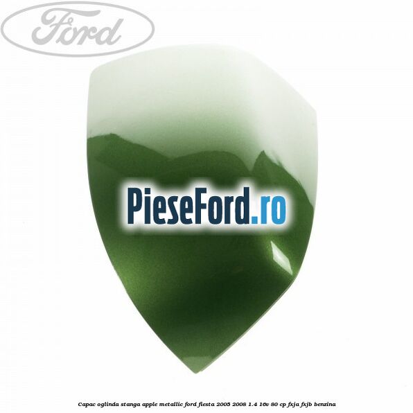 Capac oglinda stanga apple metallic Ford Fiesta 2005-2008 1.4 16V 80 cp FXJA, FXJB benzina
