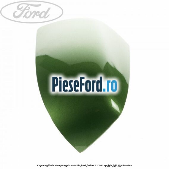 Capac oglinda stanga apple metallic Ford Fusion 1.6 100 cp FYJA, FYJB, FYJC benzina