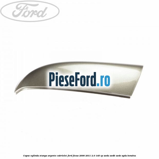 Capac oglinda stanga argento cabriolet Ford Focus 2008-2011 2.0 145 cp AODA, AODB, AODE, SYDA benzina
