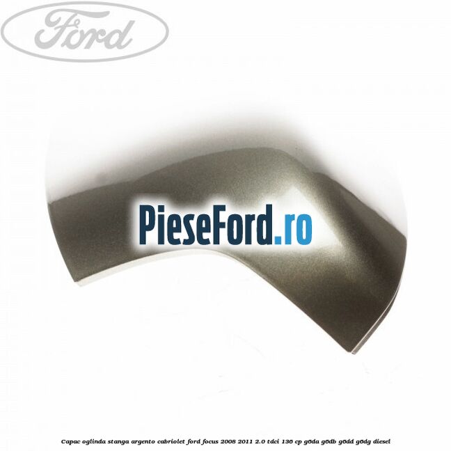 Capac oglinda stanga argento cabriolet Ford Focus 2008-2011 2.0 TDCi 136 cp G6DA, G6DB, G6DD, G6DG diesel