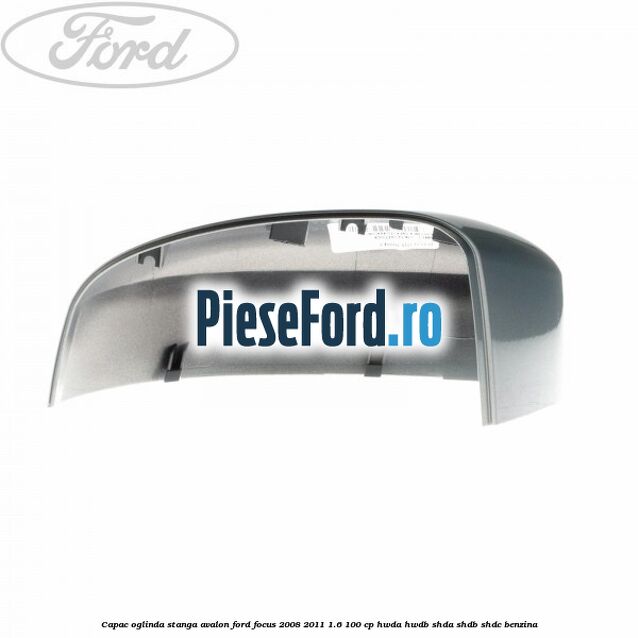 Capac oglinda stanga avalon Ford Focus 2008-2011 1.6 100 cp HWDA, HWDB, SHDA, SHDB, SHDC benzina