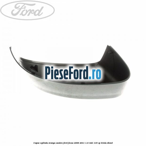 Capac oglinda stanga avalon Ford Focus 2008-2011 1.8 TDCi 115 cp Capac oglinda stanga avalon Ford Focus 2008-2011 1.8 TDCi 115 cp KKDA diesel