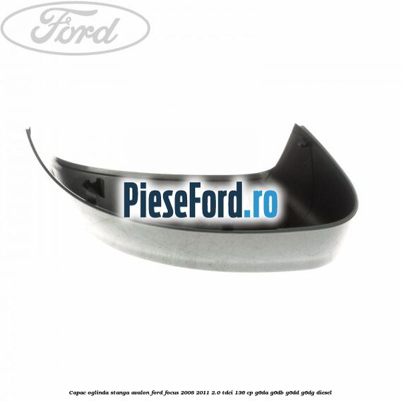 Capac oglinda stanga avalon Ford Focus 2008-2011 2.0 TDCi 136 cp Capac oglinda stanga avalon Ford Focus 2008-2011 2.0 TDCi 136 cp G6DA, G6DB, G6DD, G6DG diesel