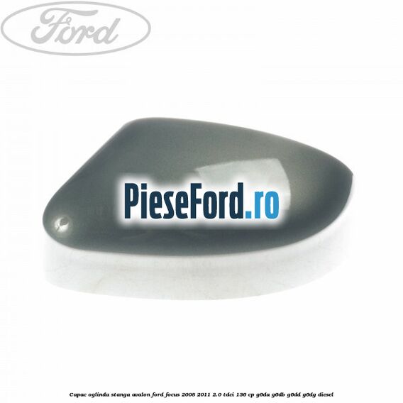 Capac oglinda stanga avalon Ford Focus 2008-2011 2.0 TDCi 136 cp Capac oglinda stanga avalon Ford Focus 2008-2011 2.0 TDCi 136 cp G6DA, G6DB, G6DD, G6DG diesel