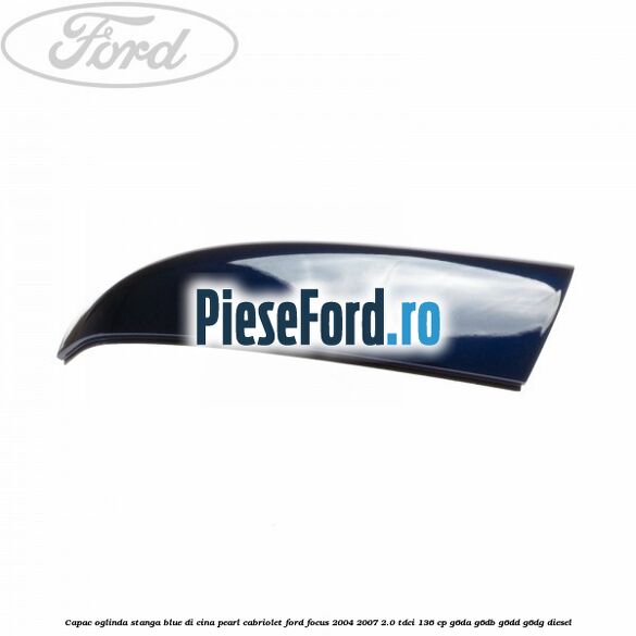 Capac oglinda stanga blue di cina pearl cabriolet Ford Focus 2004-2007 2.0 TDCi 136 cp Capac oglinda stanga blue di cina pearl cabriolet Ford Focus 2004-2007 2.0 TDCi 136 cp G6DA, G6DB, G6DD, G6DG diesel