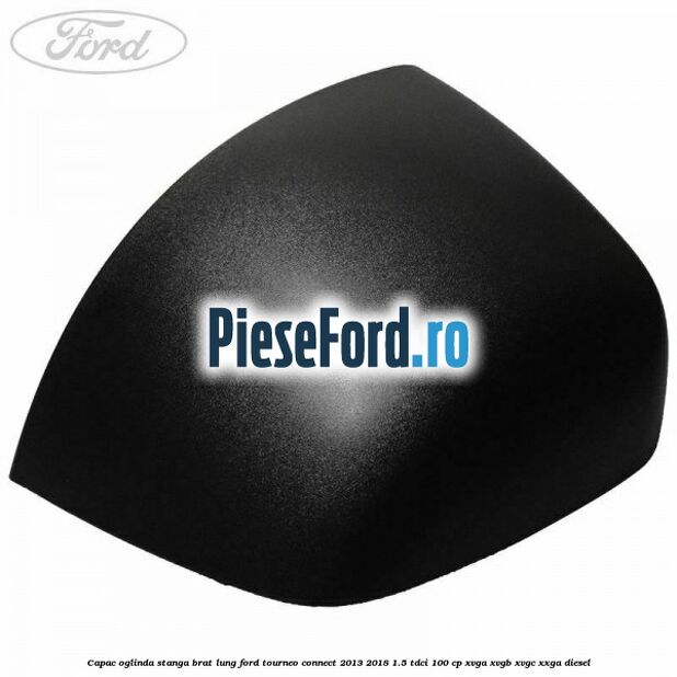 Capac oglinda stanga brat lung Ford Tourneo Connect 2013-2018 1.5 TDCi 100 cp XVGA, XVGB, XVGC, XXGA diesel