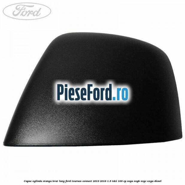 Capac oglinda stanga brat lung Ford Tourneo Connect 2013-2018 1.5 TDCi 100 cp XVGA, XVGB, XVGC, XXGA diesel