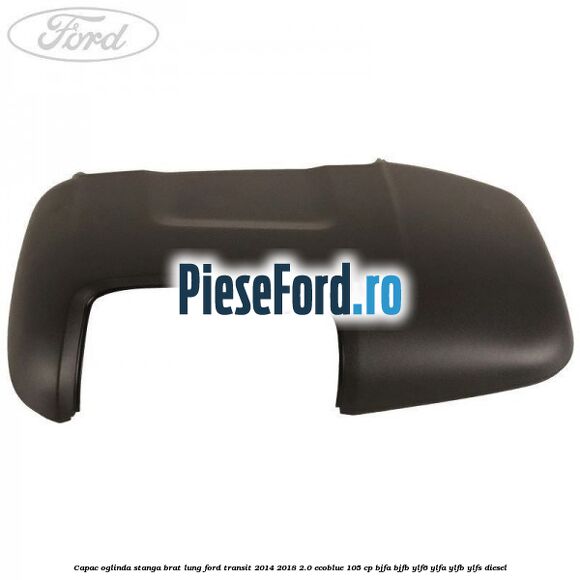 Capac oglinda stanga brat lung Ford Transit 2014-2018 2.0 EcoBlue 105 cp Capac oglinda stanga brat lung Ford Transit 2014-2018 2.0 EcoBlue 105 cp BJFA, BJFB, YLF6, YLFA, YLFB, YLFS diesel