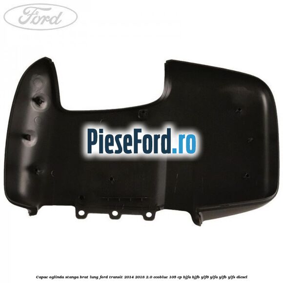 Capac oglinda stanga brat lung Ford Transit 2014-2018 2.0 EcoBlue 105 cp Capac oglinda stanga brat lung Ford Transit 2014-2018 2.0 EcoBlue 105 cp BJFA, BJFB, YLF6, YLFA, YLFB, YLFS diesel