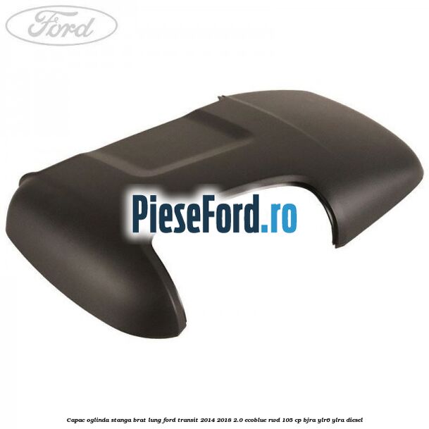 Capac oglinda stanga brat lung Ford Transit 2014-2018 2.0 EcoBlue RWD 105 cp BJRA, YLR6, YLRA diesel
