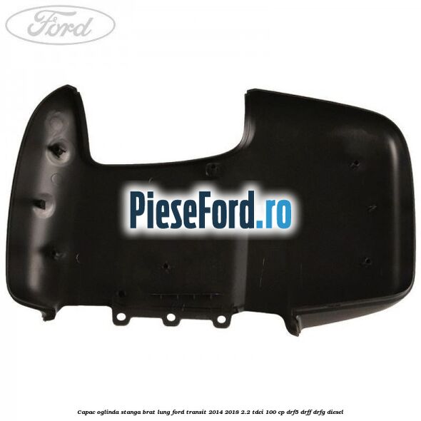 Capac oglinda stanga brat lung Ford Transit 2014-2018 2.2 TDCi 100 cp DRF5, DRFF, DRFG diesel