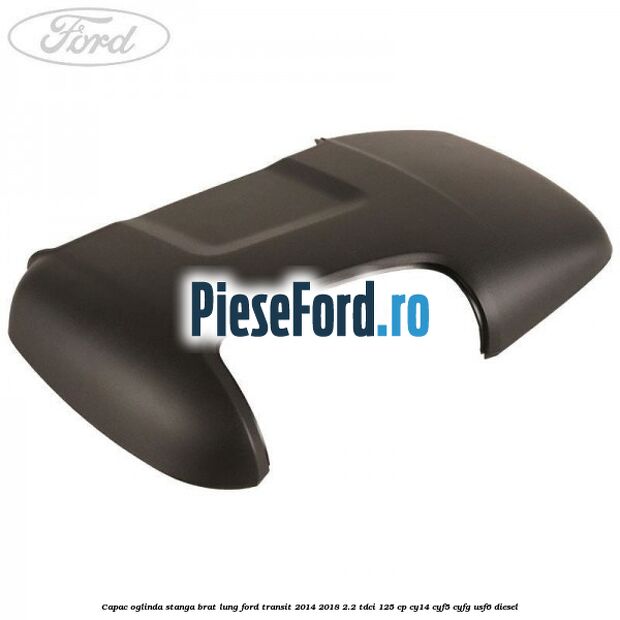 Capac oglinda stanga brat lung Ford Transit 2014-2018 2.2 TDCi 125 cp CY14, CYF5, CYFG, USF6 diesel