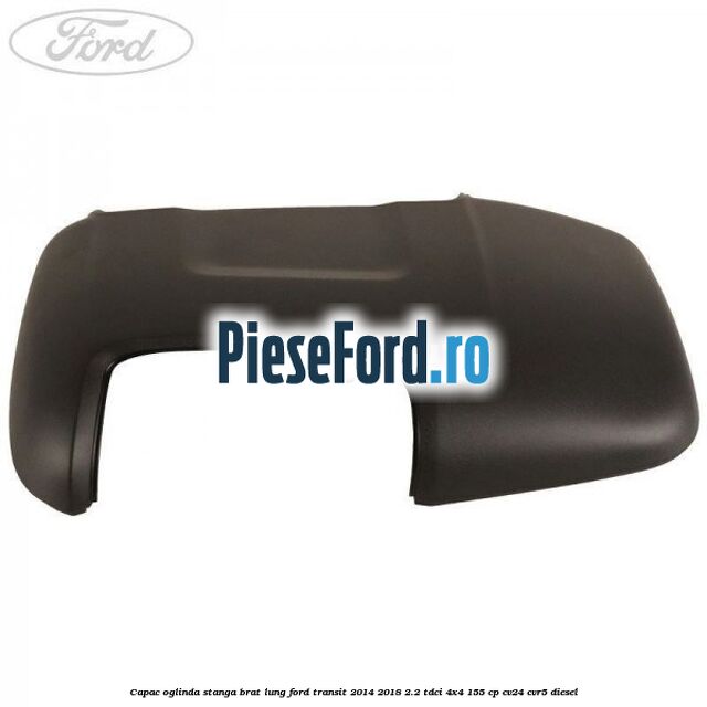 Capac oglinda stanga brat lung Ford Transit 2014-2018 2.2 TDCi 4x4 155 cp CV24, CVR5 diesel