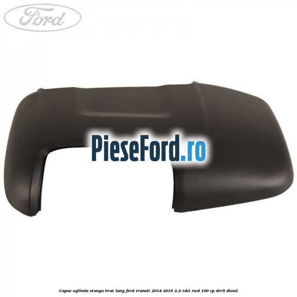 Capac oglinda stanga brat lung Ford Transit 2014-2018 2.2 TDCi RWD 100 cp DRR5 diesel