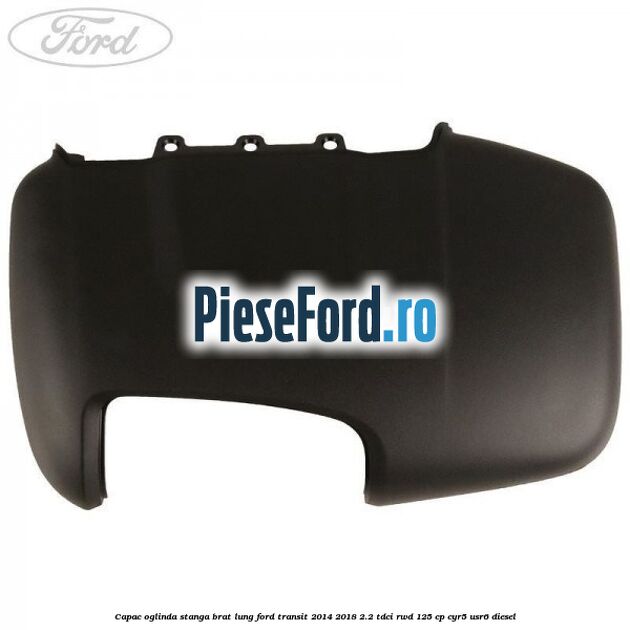 Capac oglinda stanga brat lung Ford Transit 2014-2018 2.2 TDCi RWD 125 cp CYR5, USR6 diesel