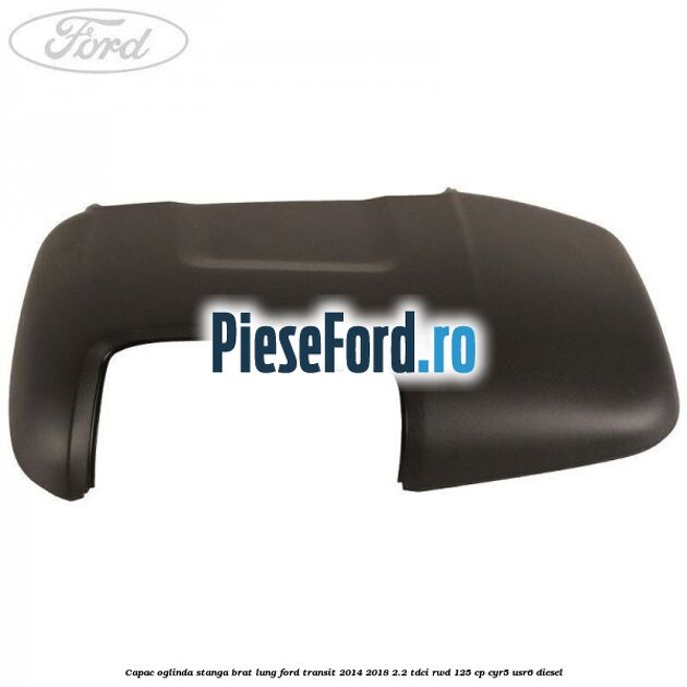 Capac oglinda stanga brat lung Ford Transit 2014-2018 2.2 TDCi RWD 125 cp CYR5, USR6 diesel