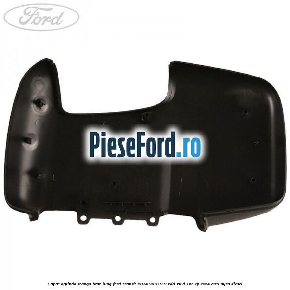 Capac oglinda stanga brat lung Ford Transit 2014-2018 2.2 TDCi RWD 155 cp CV24, CVR5, UYR6 diesel