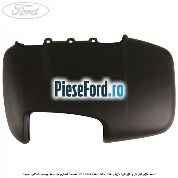 Capac oglinda stanga brat lung Ford Transit 2019-2023 2.0 EcoBlue 105 cp BJFA, BJFB, YLF6, YLFA, YLFB, YLFS diesel