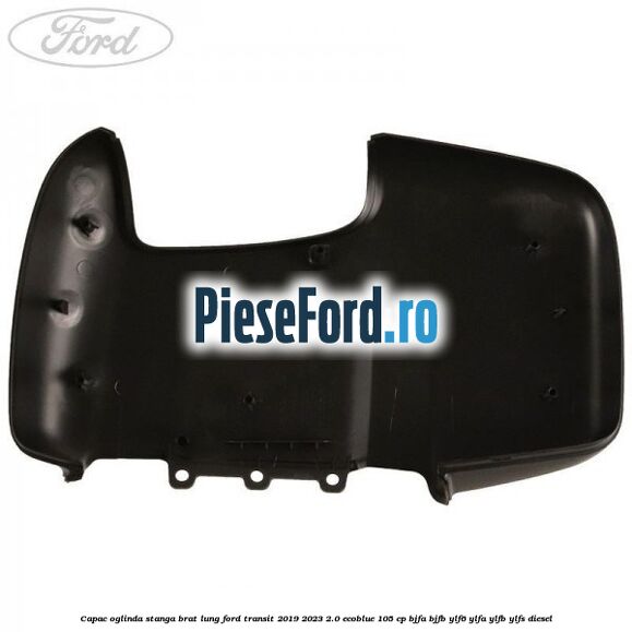 Capac oglinda stanga brat lung Ford Transit 2019-2023 2.0 EcoBlue 105 cp BJFA, BJFB, YLF6, YLFA, YLFB, YLFS diesel