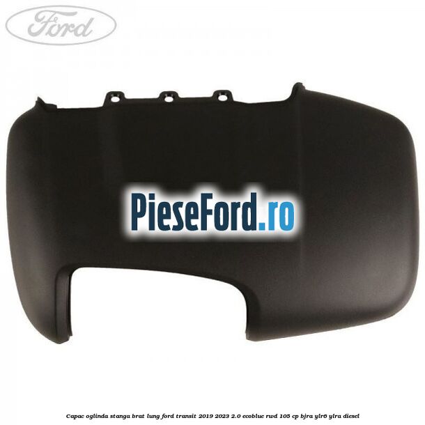 Capac oglinda stanga brat lung Ford Transit 2019-2023 2.0 EcoBlue RWD 105 cp BJRA, YLR6, YLRA diesel