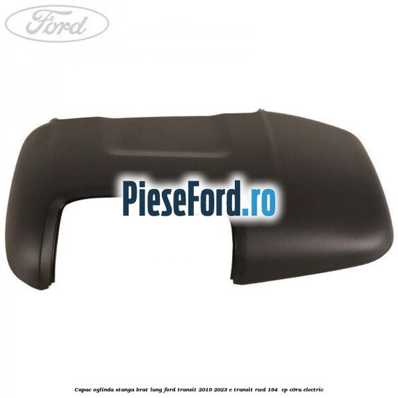 Capac oglinda stanga brat lung Ford Transit 2019-2023 E-TRANSIT RWD 184  cp C0RA electric