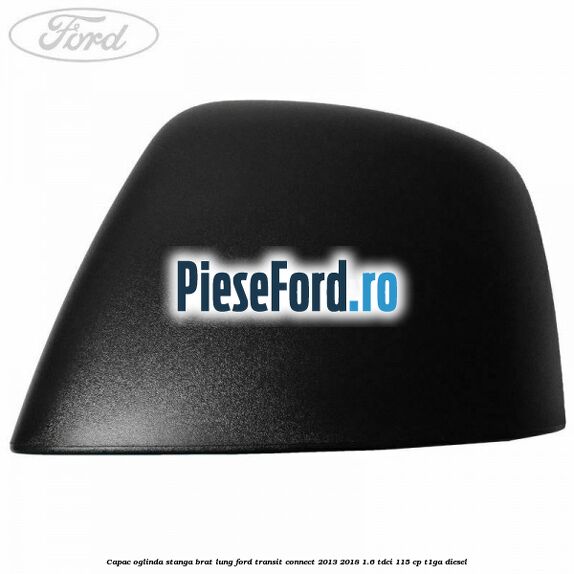 Capac oglinda stanga brat lung Ford Transit Connect 2013-2018 1.6 TDCi 115 cp T1GA diesel
