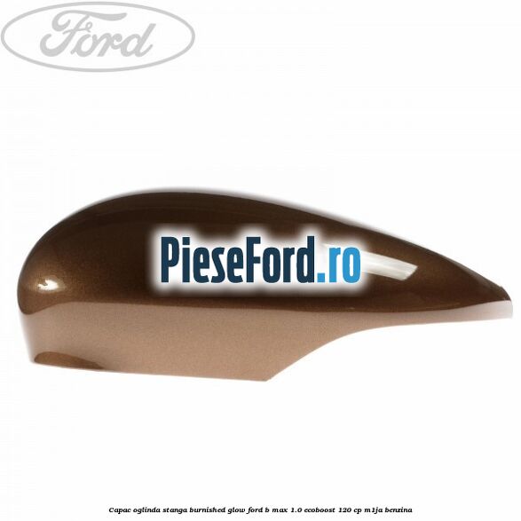 Capac oglinda stanga burnished glow Ford B-Max 1.0 EcoBoost 120 cp M1JA benzina