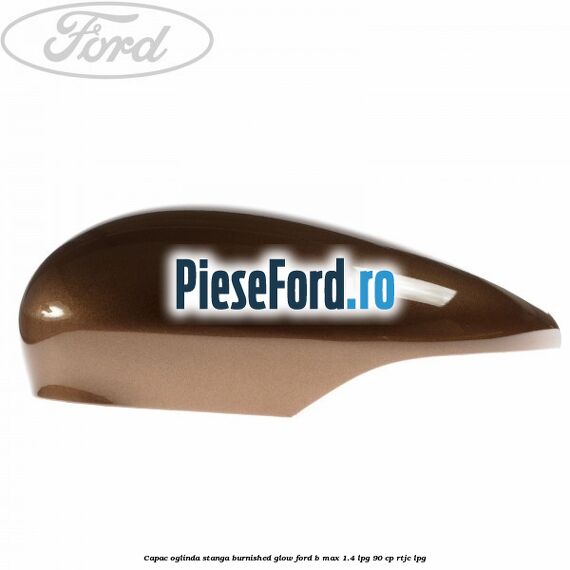Capac oglinda stanga burnished glow Ford B-Max 1.4 LPG 90 cp RTJC LPG